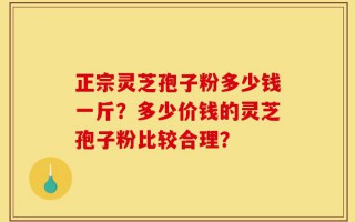 正宗灵芝孢子粉多少钱一斤？多少价钱的灵芝孢子粉比较合理？