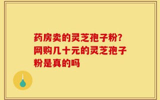 药房卖的灵芝孢子粉？网购几十元的灵芝孢子粉是真的吗