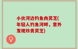 小伙河边钓鱼肉灵芝(年轻人钓鱼河畔，意外发现珍贵灵芝)