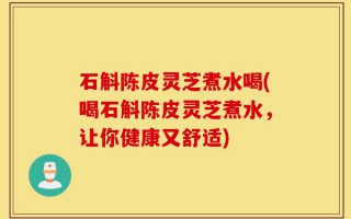 石斛陈皮灵芝煮水喝(喝石斛陈皮灵芝煮水，让你健康又舒适)