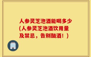 人参灵芝泡酒能喝多少(人参灵芝泡酒饮用量及禁忌，告别酗酒！)