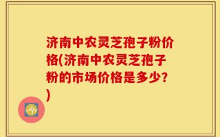 济南中农灵芝孢子粉价格(济南中农灵芝孢子粉的市场价格是多少？)