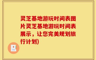 灵芝基地游玩时间表图片灵芝基地游玩时间表展示，让您完美规划旅行计划)
