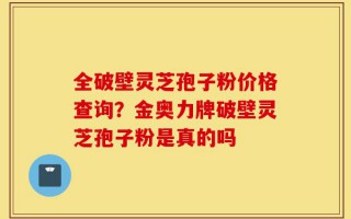 全破壁灵芝孢子粉价格查询？金奥力牌破壁灵芝孢子粉是真的吗