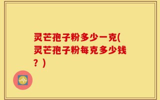 灵芒孢子粉多少一克(灵芒孢子粉每克多少钱？)