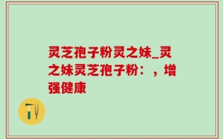 灵芝孢子粉灵之妹_灵之妹灵芝孢子粉：，增强健康