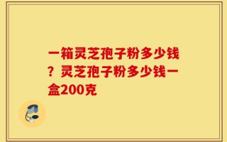 一箱灵芝孢子粉多少钱？灵芝孢子粉多少钱一盒200克