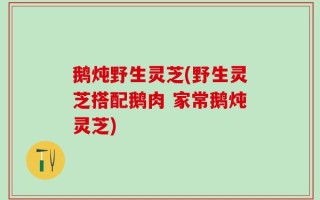 鹅炖野生灵芝(野生灵芝搭配鹅肉 家常鹅炖灵芝)