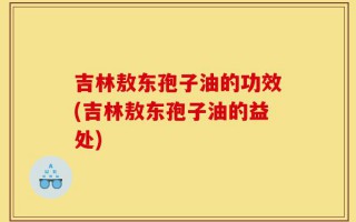 吉林敖东孢子油的功效(吉林敖东孢子油的益处)