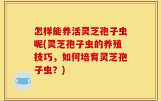 怎样能养活灵芝孢子虫呢(灵芝孢子虫的养殖技巧，如何培育灵芝孢子虫？)