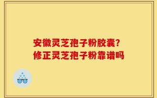 安徽灵芝孢子粉胶囊？修正灵芝孢子粉靠谱吗