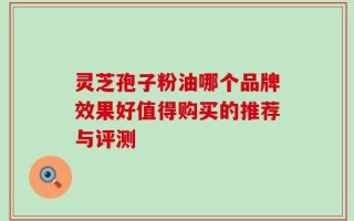 灵芝孢子粉油哪个品牌效果好值得购买的推荐与评测