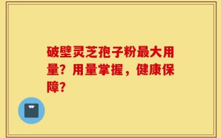 破壁灵芝孢子粉最大用量？用量掌握，健康保障？