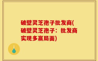 破壁灵芝孢子批发商(破壁灵芝孢子：批发商实现多赢局面)