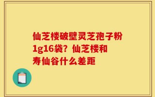 仙芝楼破壁灵芝孢子粉1g16袋？仙芝楼和寿仙谷什么差距