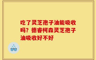 吃了灵芝孢子油能吸收吗？德睿柯森灵芝孢子油吸收好不好