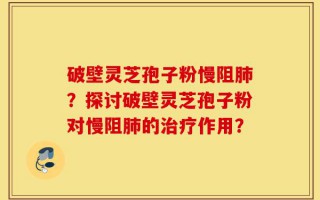 破壁灵芝孢子粉慢阻肺？探讨破壁灵芝孢子粉对慢阻肺的治疗作用？