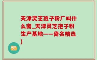 天津灵芝孢子粉厂叫什么斋_天津灵芝孢子粉生产基地——斋名精选)