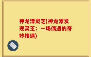 神龙潭灵芝(神龙潭发现灵芝：一场偶遇的奇妙相遇)