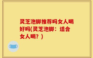 灵芝泡脚推荐吗女人喝好吗(灵芝泡脚：适合女人喝？)