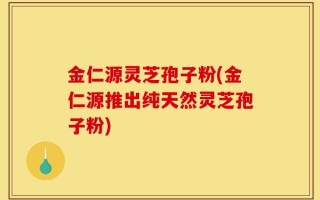 金仁源灵芝孢子粉(金仁源推出纯天然灵芝孢子粉)