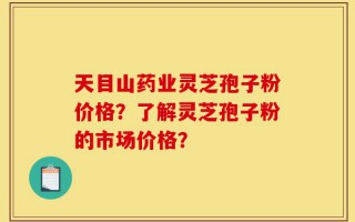 天目山药业灵芝孢子粉价格？了解灵芝孢子粉的市场价格？