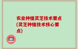 农业种植灵芝技术要点(灵芝种植技术核心要点)