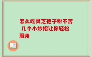 怎么吃灵芝孢子粉不苦 几个小妙招让你轻松服用