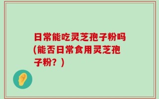 日常能吃灵芝孢子粉吗(能否日常食用灵芝孢子粉？)