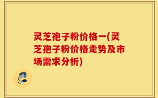 灵芝孢子粉价格一(灵芝孢子粉价格走势及市场需求分析)