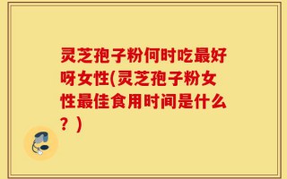 灵芝孢子粉何时吃最好呀女性(灵芝孢子粉女性最佳食用时间是什么？)