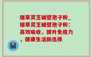 瑞草灵芝破壁孢子粉_瑞草灵芝破壁孢子粉：高效吸收，提升免疫力，健康生活新选择