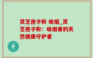 灵芝孢子粉 吸烟_灵芝孢子粉：吸烟者的天然健康守护者