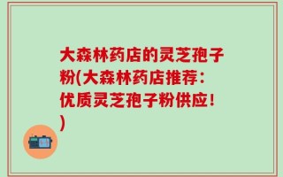 大森林药店的灵芝孢子粉(大森林药店推荐：优质灵芝孢子粉供应！)
