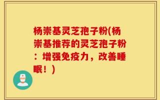 杨崇基灵芝孢子粉(杨崇基推荐的灵芝孢子粉：增强免疫力，改善睡眠！)