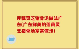莲藕灵芝猪骨汤做法广东(广东鲜美的莲藕灵芝猪骨汤家常做法)