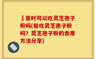 忎冒时可以吃灵芝孢子粉吗(能吃灵芝孢子粉吗？灵芝孢子粉的食用方法分享)