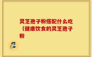 灵芝孢子粉搭配什么吃（健康饮食的灵芝孢子粉