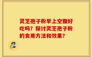灵芝孢子粉早上空腹好吃吗？探讨灵芝孢子粉的食用方法和效果？