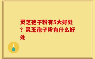 灵芝孢子粉有5大好处？灵芝孢子粉有什么好处