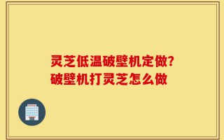 灵芝低温破壁机定做？破壁机打灵芝怎么做