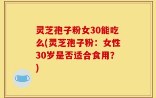 灵芝孢子粉女30能吃么(灵芝孢子粉：女性30岁是否适合食用？)