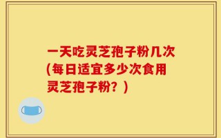 一天吃灵芝孢子粉几次(每日适宜多少次食用灵芝孢子粉？)