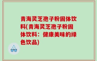 青海灵芝孢子粉固体饮料(青海灵芝孢子粉固体饮料：健康美味的绿色饮品)