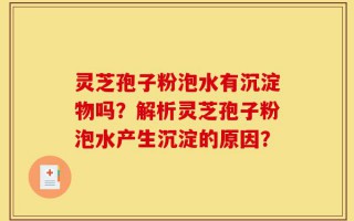 灵芝孢子粉泡水有沉淀物吗？解析灵芝孢子粉泡水产生沉淀的原因？