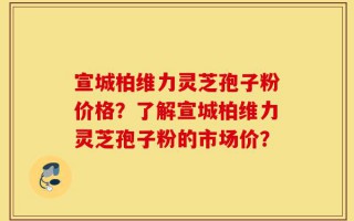 宣城柏维力灵芝孢子粉价格？了解宣城柏维力灵芝孢子粉的市场价？