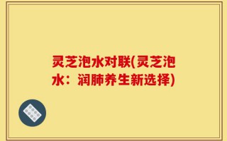 灵芝泡水对联(灵芝泡水：润肺养生新选择)