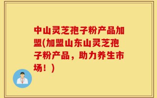中山灵芝孢子粉产品加盟(加盟山东山灵芝孢子粉产品，助力养生市场！)