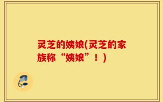 灵芝的姨娘(灵芝的家族称“姨娘”！)