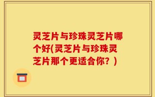 灵芝片与珍珠灵芝片哪个好(灵芝片与珍珠灵芝片那个更适合你？)